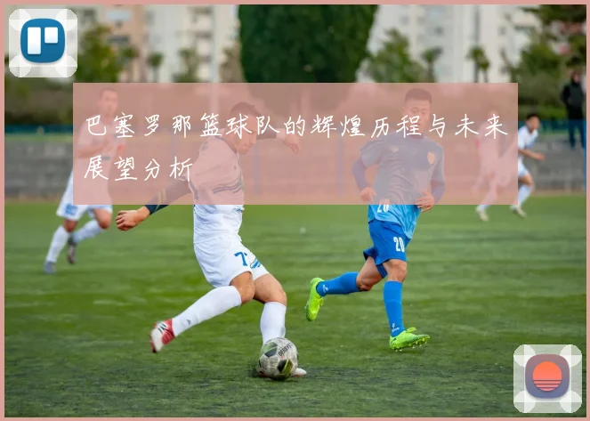 巴塞罗那篮球队的辉煌历程与未来展望分析