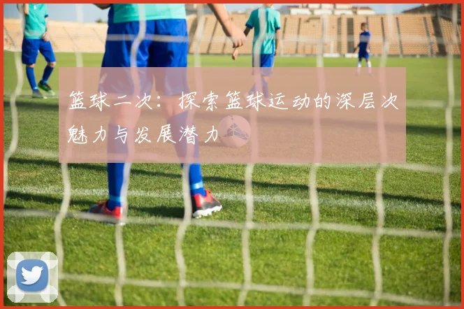篮球二次：探索篮球运动的深层次魅力与发展潜力