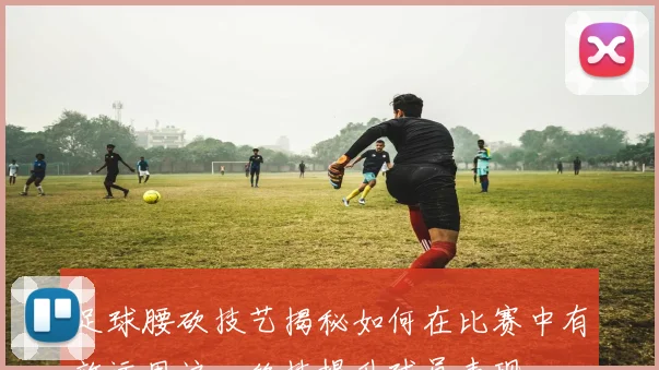 足球腰砍技艺揭秘如何在比赛中有效运用这一绝技提升球员表现